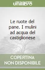 Le ruote del pane. I mulini ad acqua del castiglionese Novità