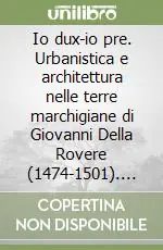 Io dux-io pre. Urbanistica e architettura nelle terre marchigiane di Giovanni Della Rovere (1474-1501). Vol. 1 Promozione Esclusiva
