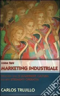 Nuova Collezione Come fare marketing industriale facendo uso di leadership, cultura ed altri strumenti operativi