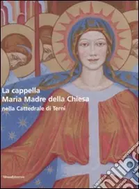 La cappella Maria Madre della Chiesa nella Cattedrale di Terni-The Mary Mother of the Curch Chapel in the Cathedral of Terni. Ediz. bilingue Novità