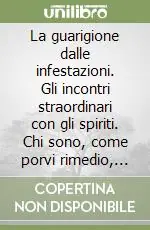 La guarigione dalle infestazioni. Gli incontri straordinari con gli spiriti. Chi sono, come porvi rimedio, come liberare dall‘infestazione luoghi e persone Prezzo Ridotto