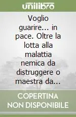Ordina Subito Voglio guarire... in pace. Oltre la lotta alla malattia nemica da distruggere o maestra da comprendere?