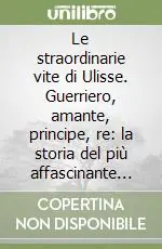 Offerta Limitata Le straordinarie vite di Ulisse. Guerriero, amante, principe, re la storia del più affascinante eroe di tutti i tempi
