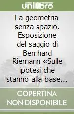 La geometria senza spazio. Esposizione del saggio di Bernhard Riemann «Sulle ipotesi che stanno alla base della geometria» Prezzo Basso