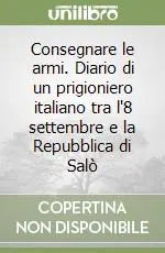 Reso Gratuito Consegnare le armi. Diario di un prigioniero italiano tra l‘8 settembre e la Repubblica di Salò