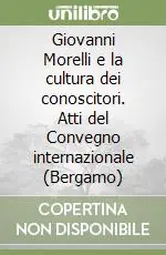 Giovanni Morelli e la cultura dei conoscitori. Atti del Convegno internazionale (Bergamo) Nuovo Arrivo